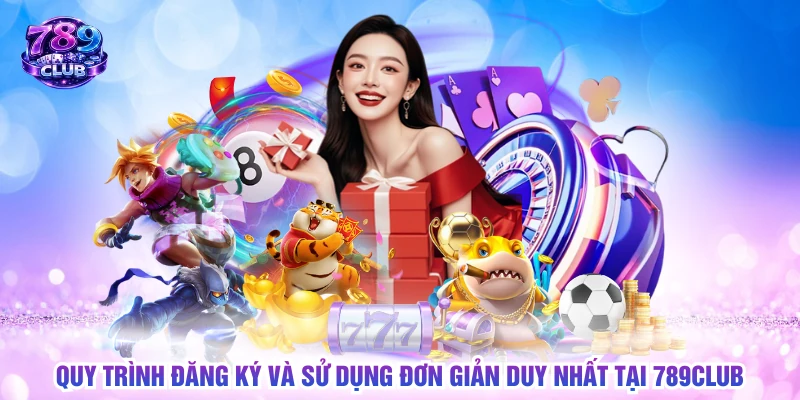 Quy trình đăng ký và sử dụng đơn giản duy nhất tại 789CLUB
