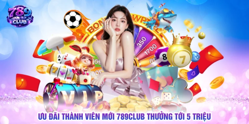 Ưu đãi thành viên mới 789CLUB thưởng tới 5 triệu